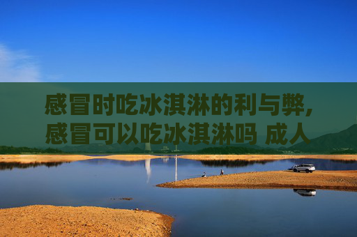 感冒时吃冰淇淋的利与弊,感冒可以吃冰淇淋吗 成人