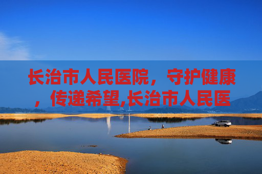 长治市人民医院，守护健康，传递希望,长治市人民医院电话