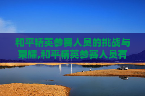和平精英参赛人员的挑战与荣耀,和平精英参赛人员有哪些