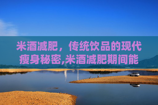 米酒减肥，传统饮品的现代瘦身秘密,米酒减肥期间能喝不