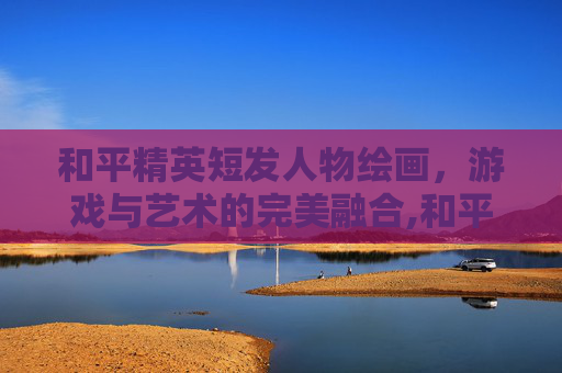 和平精英短发人物绘画，游戏与艺术的完美融合,和平精英短头发的那个女的