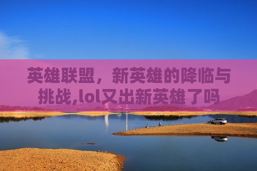 英雄联盟，新英雄的降临与挑战,lol又出新英雄了吗