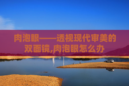 肉泡眼——透视现代审美的双面镜,肉泡眼怎么办
