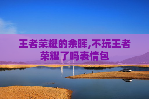 王者荣耀的余晖,不玩王者荣耀了吗表情包