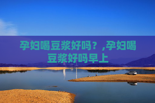 孕妇喝豆浆好吗？,孕妇喝豆浆好吗早上