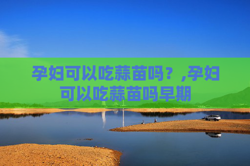 孕妇可以吃蒜苗吗？,孕妇可以吃蒜苗吗早期