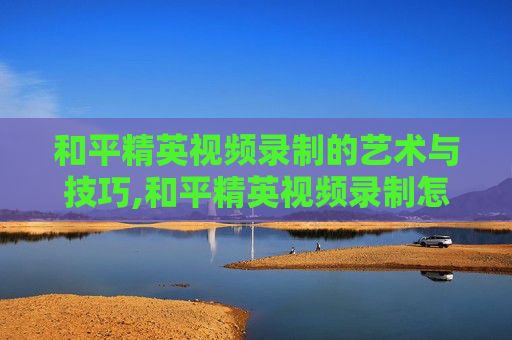 和平精英视频录制的艺术与技巧,和平精英视频录制怎么关