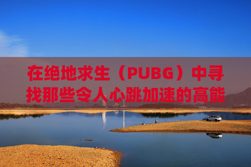 在绝地求生（PUBG）中寻找那些令人心跳加速的高能时刻,pubg精彩时刻
