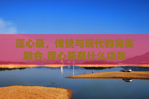 莲心茶，传统与现代的完美融合,莲心茶有什么功效