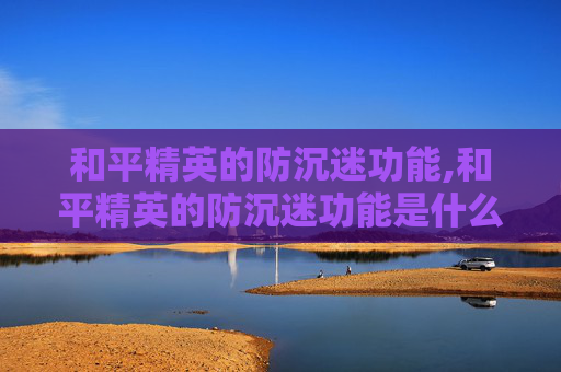 和平精英的防沉迷功能,和平精英的防沉迷功能是什么