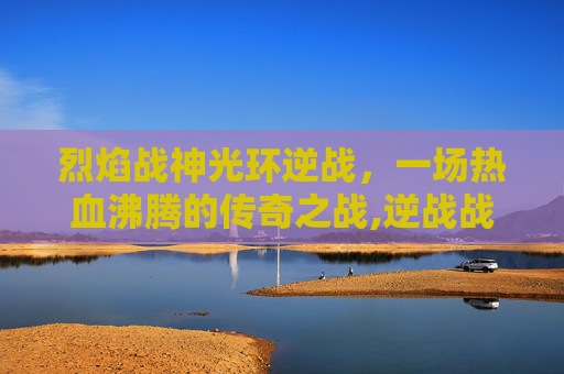 烈焰战神光环逆战，一场热血沸腾的传奇之战,逆战战神光环属性