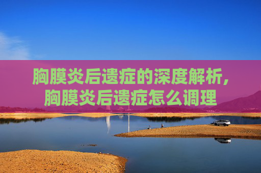 胸膜炎后遗症的深度解析,胸膜炎后遗症怎么调理