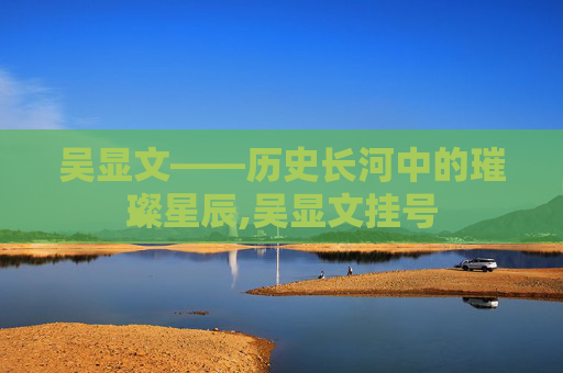 吴显文——历史长河中的璀璨星辰,吴显文挂号