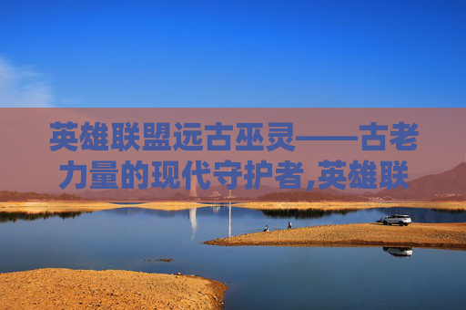 英雄联盟远古巫灵——古老力量的现代守护者,英雄联盟远古巫灵叫什么