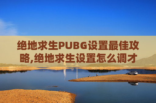 绝地求生PUBG设置最佳攻略,绝地求生设置怎么调才最顺畅