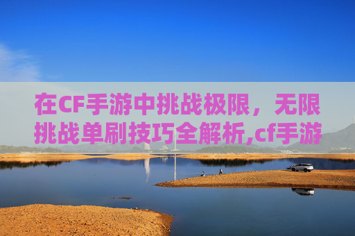 在CF手游中挑战极限，无限挑战单刷技巧全解析,cf手游挑战无限弹夹怎么获得