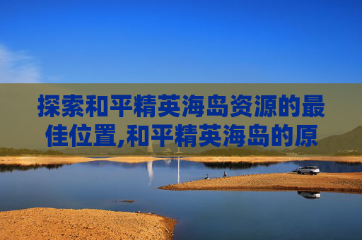 探索和平精英海岛资源的最佳位置,和平精英海岛的原型在哪