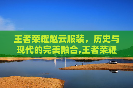 王者荣耀赵云服装，历史与现代的完美融合,王者荣耀赵云服装图片