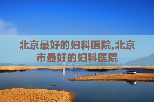 北京最好的妇科医院,北京市最好的妇科医院