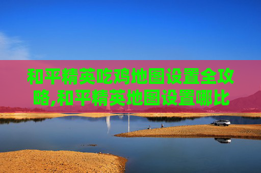 和平精英吃鸡地图设置全攻略,和平精英地图设置哪比较合适