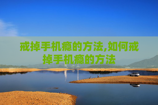 戒掉手机瘾的方法,如何戒掉手机瘾的方法