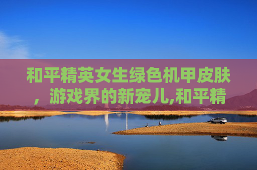 和平精英女生绿色机甲皮肤，游戏界的新宠儿,和平精英女生绿色机甲皮肤是什么