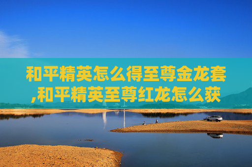 和平精英怎么得至尊金龙套,和平精英至尊红龙怎么获得