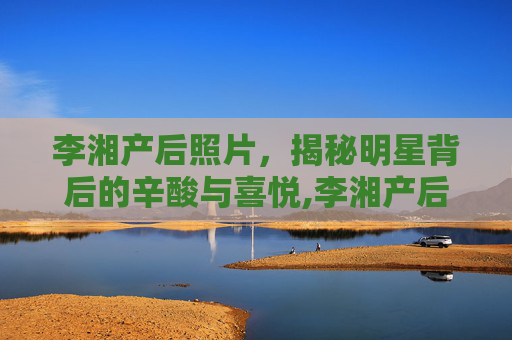 李湘产后照片，揭秘明星背后的辛酸与喜悦,李湘产后照片大全