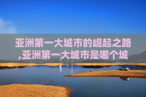 亚洲第一大城市的崛起之路,亚洲第一大城市是哪个城市