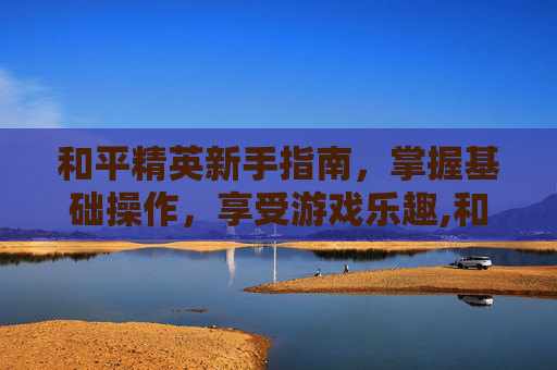 和平精英新手指南，掌握基础操作，享受游戏乐趣,和平精英新手小技巧