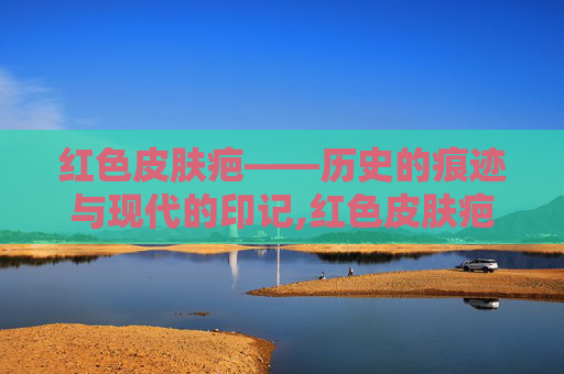 红色皮肤疤——历史的痕迹与现代的印记,红色皮肤疤痕怎么去除