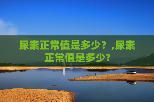 尿素正常值是多少？,尿素正常值是多少?