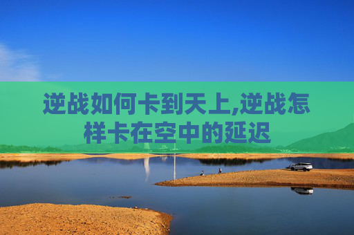逆战如何卡到天上,逆战怎样卡在空中的延迟