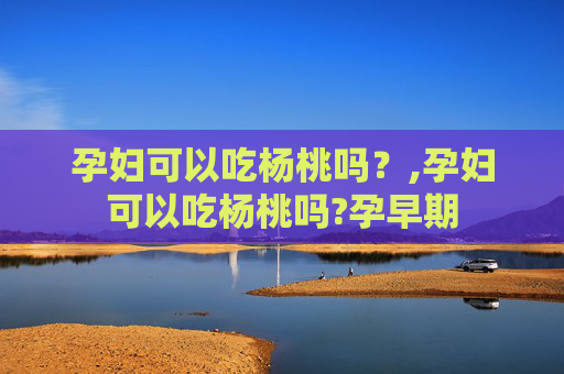 孕妇可以吃杨桃吗？,孕妇可以吃杨桃吗?孕早期