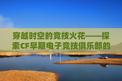 穿越时空的竞技火花——探索CF早期电子竞技俱乐部的辉煌岁月,CF电竞战队