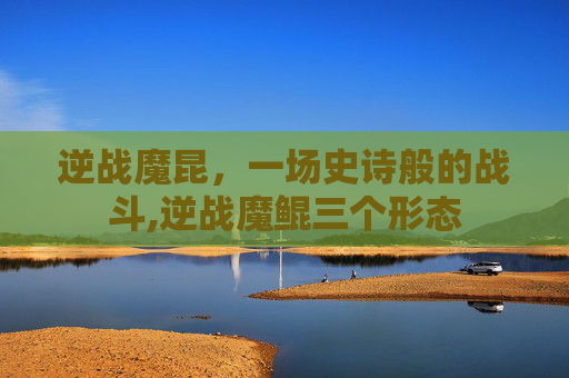 逆战魔昆，一场史诗般的战斗,逆战魔鲲三个形态