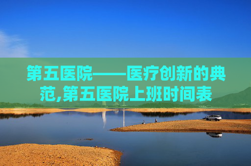 第五医院——医疗创新的典范,第五医院上班时间表
