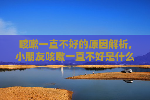 咳嗽一直不好的原因解析,小朋友咳嗽一直不好是什么原因