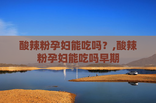 酸辣粉孕妇能吃吗？,酸辣粉孕妇能吃吗早期