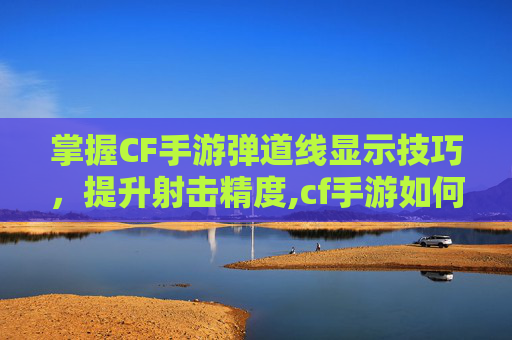 掌握CF手游弹道线显示技巧，提升射击精度,cf手游如何开启弹道轨迹