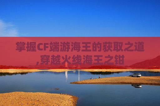 掌握CF端游海王的获取之道,穿越火线海王之钳