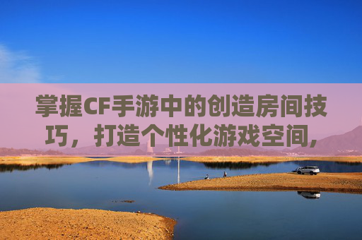 掌握CF手游中的创造房间技巧，打造个性化游戏空间,cf手游创建房间怎么设置参数