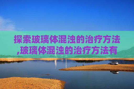 探索玻璃体混浊的治疗方法,玻璃体混浊的治疗方法有哪些