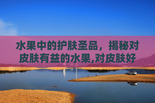 水果中的护肤圣品，揭秘对皮肤有益的水果,对皮肤好的水果有哪些?