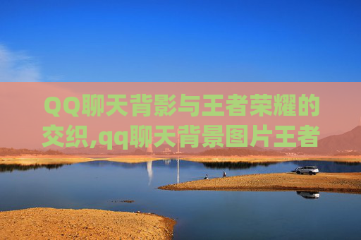 QQ聊天背影与王者荣耀的交织,qq聊天背景图片王者