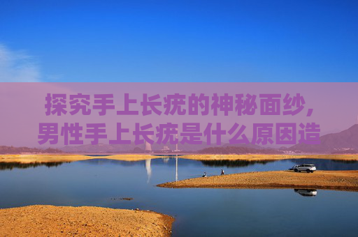 探究手上长疣的神秘面纱,男性手上长疣是什么原因造成的