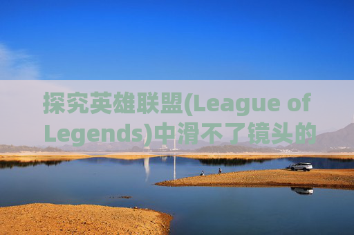 探究英雄联盟(League of Legends)中滑不了镜头的神秘面纱,lol为什么滑不了镜头了