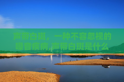 声带白斑，一种不容忽视的嗓音疾病,声带白斑是什么病?
