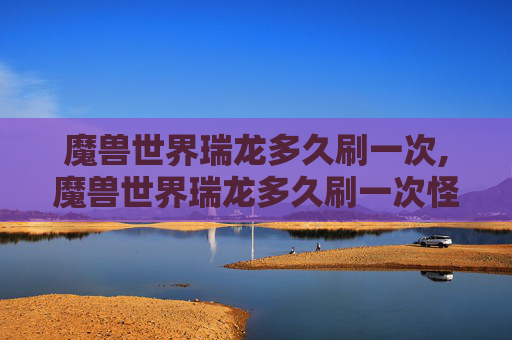 魔兽世界瑞龙多久刷一次,魔兽世界瑞龙多久刷一次怪