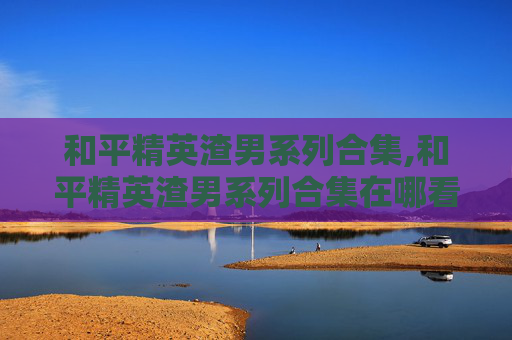和平精英渣男系列合集,和平精英渣男系列合集在哪看